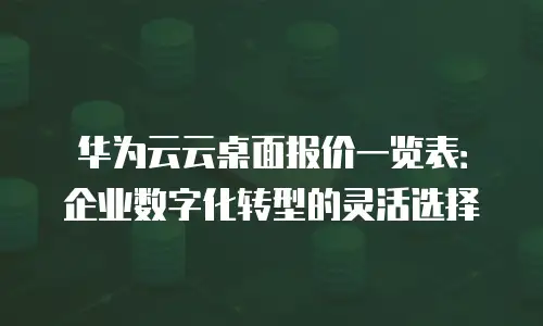 华为云云桌面报价一览表：企业数字化转型的灵活选择