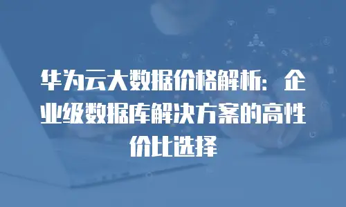 华为云大数据价格解析：企业级数据库解决方案的高性价比选择