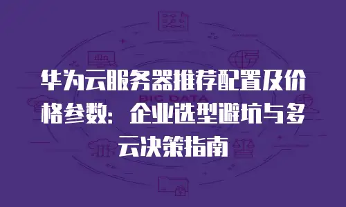 华为云服务器推荐配置及价格参数：企业选型避坑与多云决策指南
