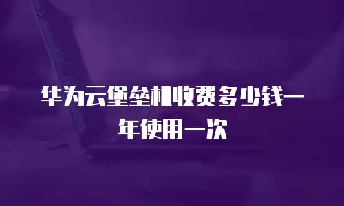 华为云堡垒机收费多少钱一年使用一次