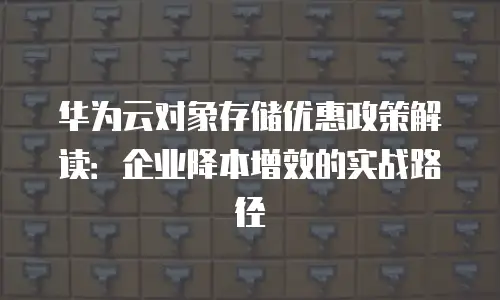 华为云对象存储优惠政策解读：企业降本增效的实战路径