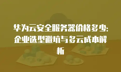 华为云安全服务器价格多少：企业选型避坑与多云成本解析