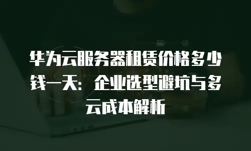 华为云服务器租赁价格多少钱一天：企业选型避坑与多云成本解析