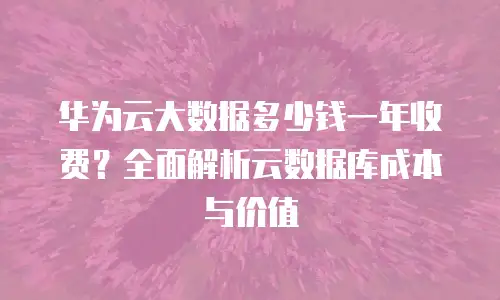 华为云大数据多少钱一年收费？全面解析云数据库成本与价值