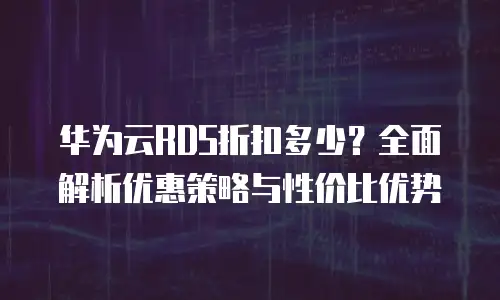 华为云RDS折扣多少？全面解析优惠策略与性价比优势