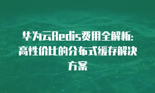 华为云Redis费用全解析：高性价比的分布式缓存解决方案
