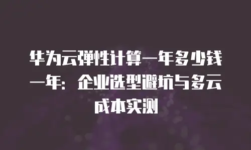 华为云弹性计算一年多少钱一年：企业选型避坑与多云成本实测