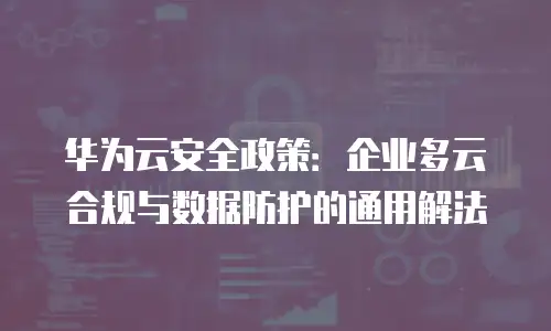 华为云安全政策：企业多云合规与数据防护的通用解法