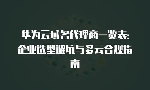 华为云域名代理商一览表：企业选型避坑与多云合规指南