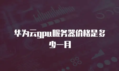 华为云gpu服务器价格是多少一月