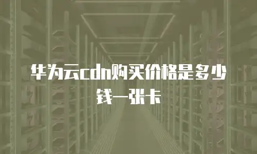 华为云cdn购买价格是多少钱一张卡