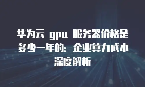华为云 gpu 服务器价格是多少一年的：企业算力成本深度解析