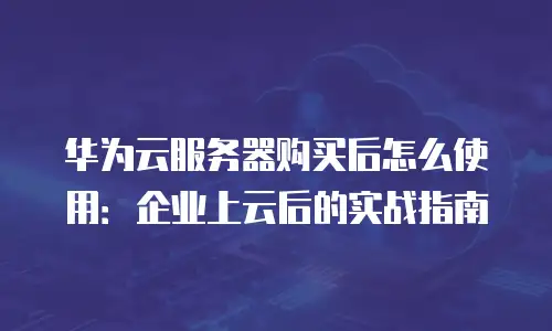华为云服务器购买后怎么使用：企业上云后的实战指南