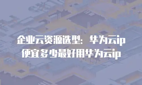 企业云资源选型：华为云ip便宜多少最好用华为云ip