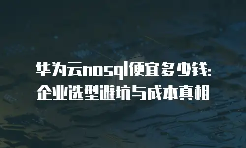 华为云nosql便宜多少钱：企业选型避坑与成本真相
