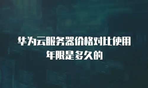 华为云服务器价格对比使用年限是多久的