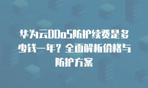 华为云DDoS防护续费是多少钱一年？全面解析价格与防护方案
