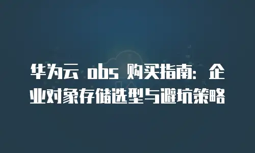华为云 obs 购买指南：企业对象存储选型与避坑策略