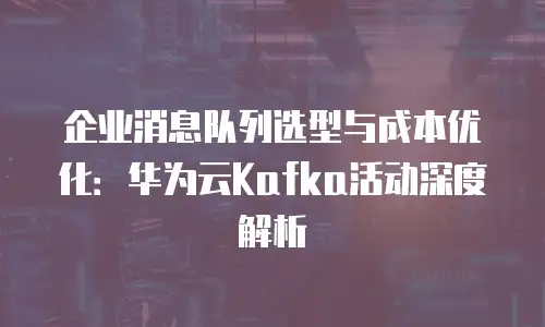 企业消息队列选型与成本优化：华为云Kafka活动深度解析