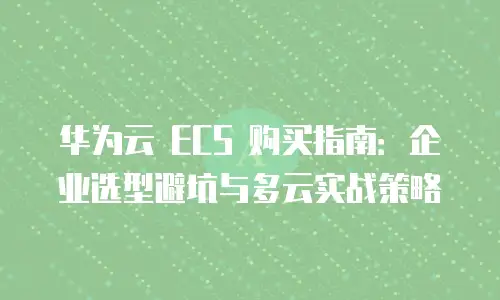 华为云 ECS 购买指南：企业选型避坑与多云实战策略