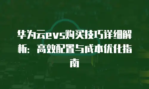 华为云evs购买技巧详细解析：高效配置与成本优化指南