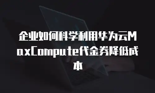 企业如何科学利用华为云MaxCompute代金券降低成本