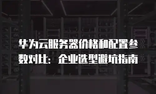 华为云服务器价格和配置参数对比：企业选型避坑指南