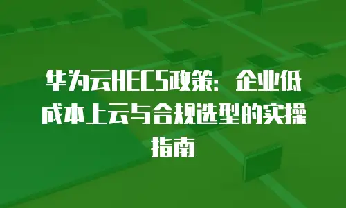 华为云HECS政策：企业低成本上云与合规选型的实操指南
