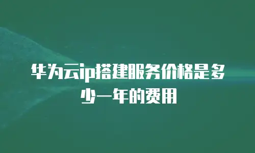 华为云ip搭建服务价格是多少一年的费用