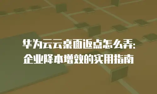 华为云云桌面返点怎么弄：企业降本增效的实用指南