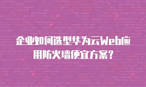 企业如何选型华为云Web应用防火墙便宜方案？