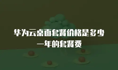 华为云桌面套餐价格是多少一年的套餐费
