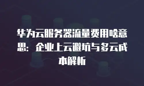 华为云服务器流量费用啥意思：企业上云避坑与多云成本解析