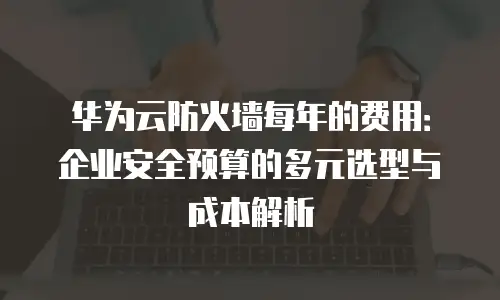 华为云防火墙每年的费用：企业安全预算的多元选型与成本解析