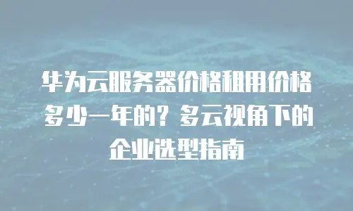华为云服务器价格租用价格多少一年的？多云视角下的企业选型指南