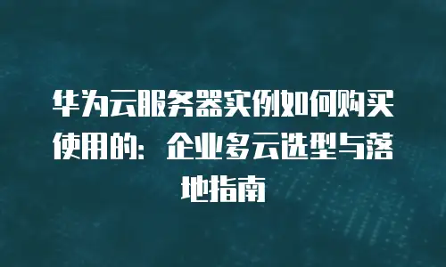 华为云服务器实例如何购买使用的：企业多云选型与落地指南
