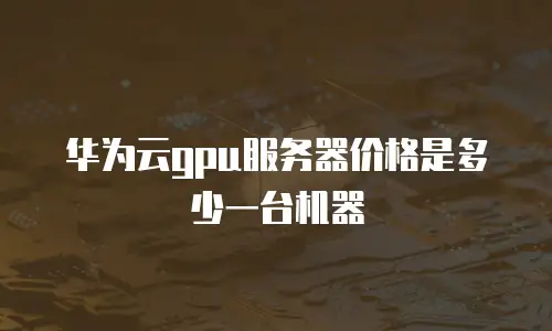 华为云gpu服务器价格是多少一台机器