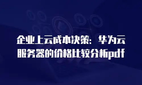 企业上云成本决策：华为云服务器的价格比较分析pdf