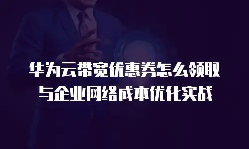 华为云带宽优惠券怎么领取与企业网络成本优化实战