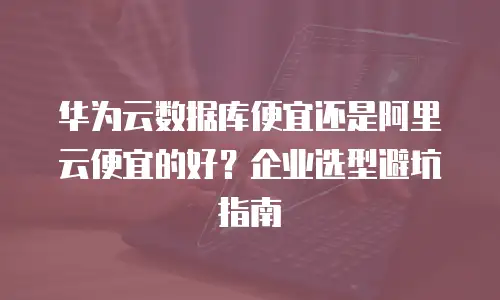 华为云数据库便宜还是阿里云便宜的好？企业选型避坑指南