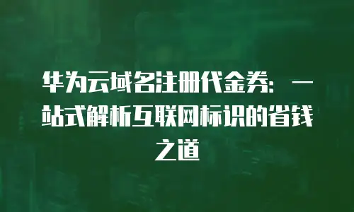 华为云域名注册代金券：一站式解析互联网标识的省钱之道