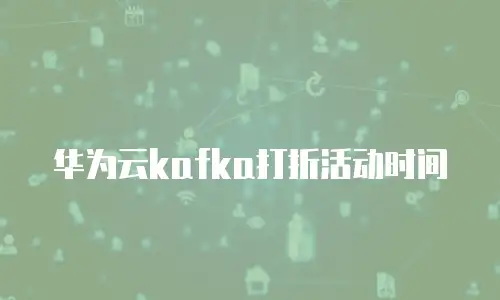华为云kafka打折活动时间