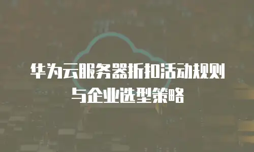 华为云服务器折扣活动规则与企业选型策略