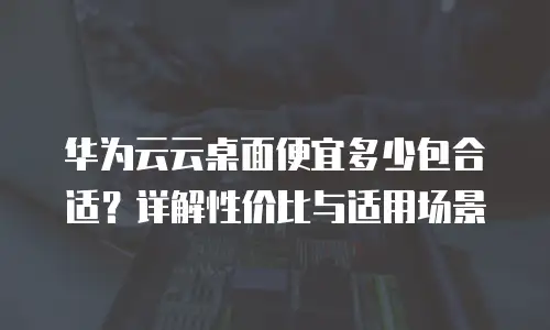 华为云云桌面便宜多少包合适？详解性价比与适用场景