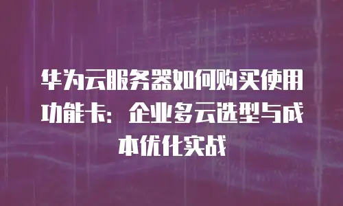 华为云服务器如何购买使用功能卡：企业多云选型与成本优化实战