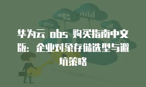 华为云 obs 购买指南中文版：企业对象存储选型与避坑策略