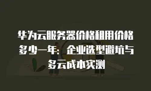 华为云服务器价格租用价格多少一年：企业选型避坑与多云成本实测
