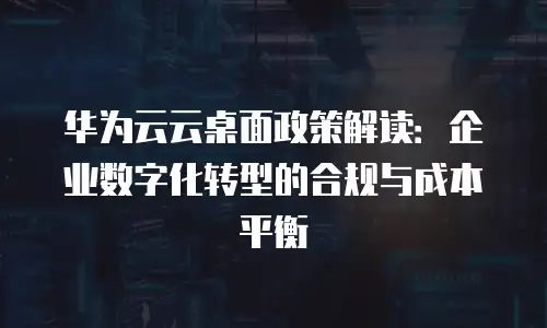 华为云云桌面政策解读：企业数字化转型的合规与成本平衡