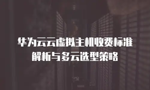 华为云云虚拟主机收费标准解析与多云选型策略