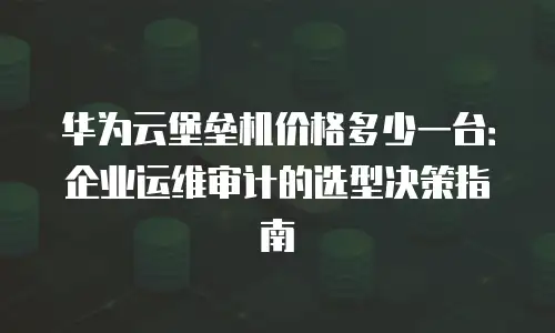华为云堡垒机价格多少一台：企业运维审计的选型决策指南